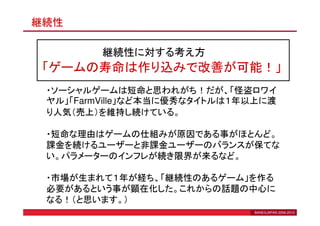 継続性

         継続性に対する考え方
 「ゲームの寿命は作り込みで改善が可能！」
 ・ソーシャルゲームは短命と思われがち！だが、「怪盗ロワイ
 ヤル」「FarmVille」など本当に優秀なタイトルは１年以上に渡
 り人気（売上）を維持し続けている。

 ・短命な理由はゲームの仕組みが原因である事がほとんど。
 課金を続けるユーザーと非課金ユーザーのバランスが保てな
 い。パラメーターのインフレが続き限界が来るなど。

 ・市場が生まれて１年が経ち、「継続性のあるゲーム」を作る
 必要があるという事が顕在化した。これからの話題の中心に
 なる！（と思います。）
                              BANEXJAPAN 2006-2010
 