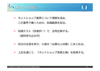 ネットショップ業界について理解を深め、
                   この業界で働くための、知識範囲を知る。


                   知識テスト（四者択⼀）で、全問正解する。
                   （資料持ち込み可）


                   ⾃分の主張を持ち、⼩論⽂「必要な⼈材像」にまとめる。
                   ⾃分の主張を持ち ⼩論⽂「必要な⼈材像」にまとめる


                   上記を通じて、「ネットショップ実務⼠補」を取得する。
                   上記を通じて 「ネ トシ  プ実務⼠補」を取得する




© Copyright Accreditation Council for Internet Retailer Ability   10
 