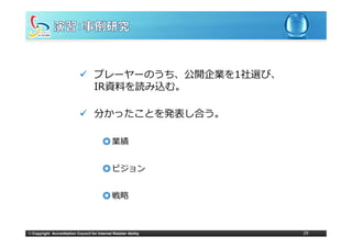 プレーヤーのうち、公開企業を1社選び、
                                     IR資料を読み込む。

                                     分かったことを発表し合う。

                                          ◎ 業績


                                          ◎ ビジョン


                                          ◎ 戦略



© Copyright Accreditation Council for Internet Retailer Ability   29
 