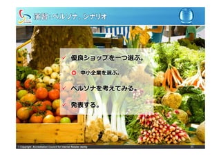 優良ショップを
                                                優良ショップを⼀つ選ぶ。
                                                         選ぶ。

                                                ◎ 中⼩企業を選ぶ。


                                                ペルソナを考えてみる。

                                                発表する。




© Copyright Accreditation Council for Internet Retailer Ability   35
 