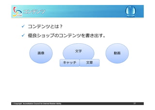 コンテンツとは？

                   優良ショップのコンテンツを書き出す。


                                                                     ⽂字
                                画像                                             動画

                                                                  キャッチ    ⽂章




© Copyright Accreditation Council for Internet Retailer Ability                     37
 