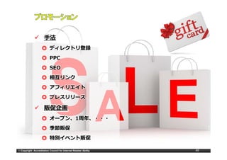 ⼿法
                    ◎ ディレクトリ登録
                    ◎ PPC
                    ◎ SEO
                    ◎ 相互リンク
                    ◎ アフィリエイト
                    ◎ プレスリリース
                      プレスリリ ス

                      販促企画
                    ◎ オ プン 1周年
                      オープン、1
                      オープン、 周年、・・・
                    ◎ 季節販促
                    ◎ 特別イベント販促

© Copyright Accreditation Council for Internet Retailer Ability   49
 