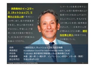 インターネットを商業活用するに
・・・消費者向けイーコマー
                                                                   あたり、必須の基礎知識および
                                                                   あたり 必須の基礎知識および
ス（ネットショップ）で
                                                                   基礎スキルを社会人の「あたり
戦⼒となる⼈材の育成とい
                                                                   まえ」にすることで、平凡だがま
                                                                   まえ にすることで 平凡だがま
う分野に絞り、能力評価基準
                                                                   じめで熱心な若者に雇用機会
を策定し、個人の能力を測定
                                                                   をもたらす。・・・日本中の人材
するとともに、学習によって習
                                                                   が埋もれることなく活躍し、適切
得した能力を資格や検定とし
                                                                   な仕事と収⼊を確保できるも
て、広く社会の中で評価される
                                                                   のと確信している。
仕組みづくりをする。
仕組みづくりをする

   名称                            ⼀般財団法⼈ ネットショップ能⼒認定機構
   英語表記                          Accreditation Council for Internet Retailer Ability（ACIR）
                                 Accreditation Council for Internet Retailer Ability（ACIR）
   所在地                           〒105‐0021 東京都港区東新橋 2‐10‐10 東新橋ビル2F
                                   105‐0021 東京都港区東新橋 10‐10 東新橋ビル2F
   代表理事                          ⽶倉 誠⼀郎（⼀橋⼤学 イノベ ション研究センタ ⻑・教授）
                                        誠 郎（ 橋⼤学
                                        誠⼀郎（⼀橋⼤学 イノベーション研究センター⻑・教授）
   設⽴年⽉⽇                         平成22年
                                 平成22年4⽉27⽇   27⽇
© Copyright Accreditation Council for Internet Retailer Ability                         5
 
