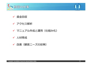 資⾦回収

                   アクセス解析

                   マニュアル作成と運⽤（仕組み化）

                   ⼈材育成

                   改善（顧客ニーズの反映）




© Copyright Accreditation Council for Internet Retailer Ability   50
 