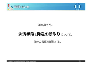 運営のうち、
                                                                  運営のうち


                        決済⼿段と発送 段取りについて、
                             発送の段取り
                                                        ⾃分の⾔葉で解説する。




© Copyright Accreditation Council for Internet Retailer Ability            51
 