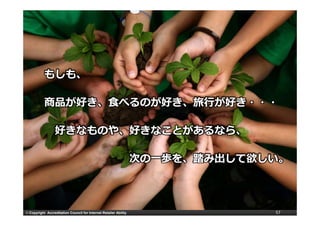 もしも、

           商品が好き、⾷べるのが好き、旅⾏が好き・・・

                  好きなものや、好きなことがあるなら、

                                                                  次の⼀歩を、踏み出して欲しい。



© Copyright Accreditation Council for Internet Retailer Ability                57
 
