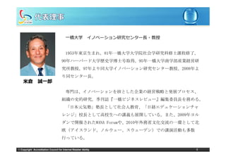 ⼀橋⼤学 イノベーション研究センター⻑・教授


                                         1953年東京生まれ。81年一橋大学大学院社会学研究科修士課程修了。
                                      90年ハ バ ド大学歴史学博士号取得。95年 橋大学商学部産業経営研
                                      90年ハーバード大学歴史学博士号取得 95年一橋大学商学部産業経営研
                                      究所教授。97年より同大学イノベーション研究センター教授。2008年よ
                                      り同センター長。
    ⽶倉 誠 郎
       誠⼀郎

                                         専門は、イノベーションを核とした企業の経営戦略と発展プロセス、
                                      組織の史的研究。季刊誌『一橋ビジネスレビュー』編集委員長を務める。
                                      組織 史的研究 季刊誌『 橋 ジネ     』編集委員長を務
                                         「日本元気塾」塾長として社会人教育、「日経エデュケーションチャ
                                      レンジ」校長として高校生 の講義も展開している。また、2009年ヨル
                                      レンジ」校長として高校生への講義も展開している また 2009年ヨル
                                      ダンで開催されたWANA Forumや、2010年外務省文化交流の一環として北
                                      欧（アイスランド、ノルウェー、スウェーデン）での講演活動も多数
                                      行っている。

© Copyright Accreditation Council for Internet Retailer Ability             6
 
