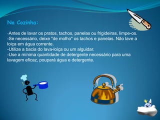 Na Cozinha:-Antes de lavar os pratos, tachos, panelas ou frigideiras, limpe-os.           -Se necessário, deixe "de molho" os tachos e panelas. Não lave a loiça em água corrente. -Utilize a bacia do lava-loiça ou um alguidar. -Use a mínima quantidade de detergente necessário para uma lavagem eficaz, poupará água e detergente. 