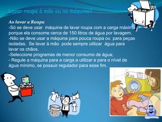 Lavar roupa à mão ou na máquina?Ao lavar a Roupa-Só se deve usar  máquina de lavar roupa com a carga máxima porque ela consome cerca de 150 litros de água por lavagem.-Não se deve usar a máquina para pouca roupa ou  para peças isoladas.  Se lavar à mão  pode sempre utilizar  água para lavar os chãos.-Seleccione programas de menor consumo de água;- Regule a máquina para a carga a utilizar e para o nível de água mínimo, se possuir regulador para esse fim.