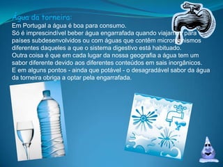 Água da torneira:Em Portugal a água é boa para consumo. Só é imprescindível beber água engarrafada quando viajamos para países subdesenvolvidos ou com águas que contêm microrganismos diferentes daqueles a que o sistema digestivo está habituado. Outra coisa é que em cada lugar da nossa geografia a água tem um sabor diferente devido aos diferentes conteúdos em sais inorgânicos. E em alguns pontos - ainda que potável - o desagradável sabor da água da torneira obriga a optar pela engarrafada.