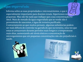 Água engarrafada:Informa sobre as suas propriedades e micronutrientes, o que é especialmente importante para doentes renais, hipertensos ou crianças pequenas. Mas não há nada que indique que a sua concentração é a ideal. Mais de metade da água engarrafada que se vende não é proveniente de nascentes, é água de torneira purificada. Contrariamente ao que muitos pensam, algumas substâncias podem ser mais difíceis de controlar na garrafa do que na torneira, uma vez que estas se armazenam durante períodos mais longos e a temperaturas mais altas, aumentando até níveis tóxicos a concentração de microrganismos que em pequenas concentrações não são prejudiciais à saúde.
