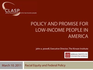 POLICY AND PROMISE FOR
                       LOW-INCOME PEOPLE IN
                                   AMERICA

                         john a. powell, Executive Director, The Kirwan Institute




March 10. 2011   Racial Equity and Federal Policy
 