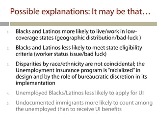 Possible explanations: It may be that…

1.    Blacks and Latinos more likely to live/work in low-
      coverage states (geographic distribution/bad-luck )
2.    Blacks and Latinos less likely to meet state eligibility
      criteria (worker status issue/bad luck)
3.    Disparities by race/ethnicity are not coincidental; the
      Unemployment Insurance program is “racialized” in
      design and by the role of bureaucratic discretion in its
      implementation
4.    Unemployed Blacks/Latinos less likely to apply for UI
5.    Undocumented immigrants more likely to count among
      the unemployed than to receive UI benefits
 