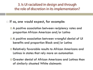 3. Is UI racialized in design and through
       the role of discretion in its implementation?


   If so, one would expect, for example:
    A  positive association between recipiency rates and
      proportion African American and/or Latino
    A  positive association between wrongful denial of UI
      benefits and proportion Black and/or Latino
     Relatively  favorable results to African Americans and
      Latinos in states that rely more on automation
     Greater   denial of African Americans and Latinos than
      of similarly situated White claimants
 