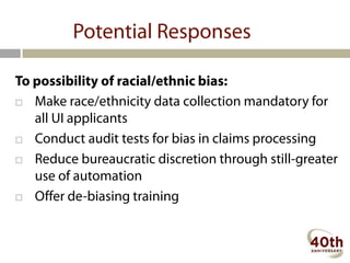Potential Responses

To possibility of racial/ethnic bias:
 Make race/ethnicity data collection mandatory for
   all UI applicants
 Conduct audit tests for bias in claims processing

 Reduce bureaucratic discretion through still-greater
   use of automation
 Offer de-biasing training
 