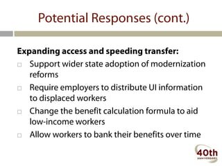 Potential Responses (cont.)

Expanding access and speeding transfer:
 Support wider state adoption of modernization
   reforms
 Require employers to distribute UI information
   to displaced workers
 Change the benefit calculation formula to aid
   low-income workers
 Allow workers to bank their benefits over time
 