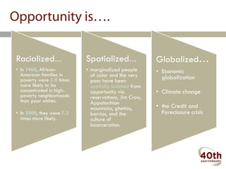 Opportunity is….

Racialized…                Spatialized…                Globalized…
• In 1960, African-        • marginalized people       • Economic
  American families in       of color and the very
  poverty were 3.8 times                                 globalization
                             poor have been
  more likely to be          spatially isolated from
  concentrated in high-      opportunity via           • Climate change
  poverty neighborhoods      reservations, Jim Crow,
  than poor whites.          Appalachian
                             mountains, ghettos,       • the Credit and
• In 2000, they were 7.3     barrios, and the            Foreclosure crisis
  times more likely.         culture of
                             incarceration.
 