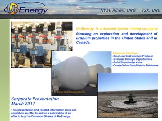 N YSE Am ex : UR G            TSX : UR E



                                                  Ur-Energy is a dynamic junior mining company
                                                  focusing on exploration and development of
                                                  uranium properties in the United States and in
                                                  Canada.

                                                                      Corporate Objectives:
                                                                      •Be a Low Cost Uranium Producer
                                                                      •Evaluate Strategic Opportunities
                                                                      •Build Shareholder Value
                                                                      •Create Value From Historic Databases




Corporate P resentation
M arch 2011
This presentation and related information does not
constitute an offer to sell or a solicitation of an
offer to buy the Common Shares of Ur-Energy.
 