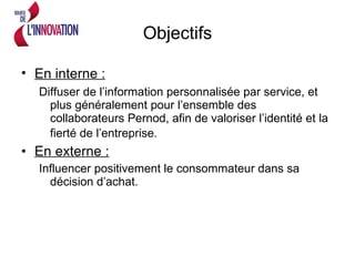 Objectifs En interne :   Diffuser de l’information personnalisée par service, et plus généralement pour l’ensemble des collaborateurs Pernod, afin de valoriser l’identité et la fierté de l’entreprise.   En externe :   Influencer positivement le consommateur dans sa décision d’achat.  