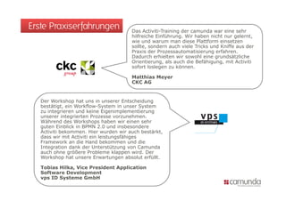 Erste Praxiserfahrungen                Das Activiti-Training der camunda war eine sehr
                                            Activiti Training
                                       hilfreiche Einführung. Wir haben nicht nur gelernt,
                                       wie und warum man diese Plattform einsetzen
                                       sollte, sondern auch viele Tricks und Kniffe aus der
                                       Praxis der Prozessautomatisierung erfahren.
                                       Dadurch erhielten wir sowohl eine grundsätzliche
                                       D d     h hi l         i    hl i        d ä li h
                                       Orientierung, als auch die Befähigung, mit Activiti
                                       sofort loslegen zu können.

                                       Matthias Meyer
                                       CKC AG



   Der Workshop hat uns in unserer Entscheidung
   bestätigt, ein Workflow-System in unser System
   zu integrieren und keine Eigenimplementierung
   unserer integrierten Prozesse vorzunehmen.
   Während des Workshops haben wir einen sehr
                           p
   guten Einblick in BPMN 2.0 und insbesondere
   Activiti bekommen. Hier wurden wir auch bestärkt,
   dass wir mit Activiti ein leistungsfähiges
   Framework an die Hand bekommen und die
   Integration
   Integ ation dank der Unterstützung von Cam nda
                     de Unte stüt ng on Camunda
   auch ohne größere Probleme klappen wird. Der
   Workshop hat unsere Erwartungen absolut erfüllt.

   Tobias Hilka, Vice President Application
   Software Development
   vps ID Systeme GmbH
 