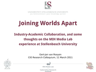 Joining Worlds Apart
Industry-Academic Collaboration, and some
     thoughts on the MIH Media Lab
  experience at Stellenbosch University


                 Gert-Jan van Rooyen
        CIO Research Colloquium, 11 March 2011



                     MIH Media Lab
                            -
                  Cybernetics Research
                        Institute
 