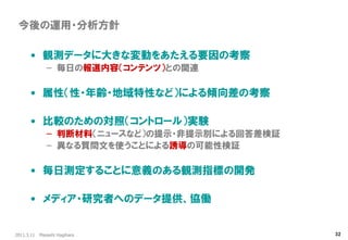 2011.3.11 Masashi Hagihara 
32 
今後の運用・分析方針 
•観測データに大きな変動をあたえる要因の考察 
–毎日の報道内容（コンテンツ）との関連 
•属性（性・年齢・地域特性など）による傾向差の考察 
•比較のための対照（コントロール）実験 
–判断材料（ニュースなど）の提示・非提示別による回答差検証 
–異なる質問文を使うことによる誘導の可能性検証 
•毎日測定することに意義のある観測指標の開発 
•メディア・研究者へのデータ提供、協働  