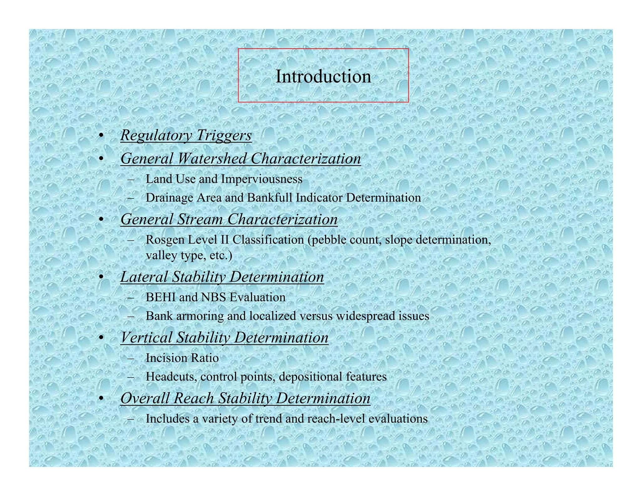 Introduction
• Regulatory Triggers
G l W h d Ch i i• General Watershed Characterization
– Land Use and Imperviousness
– Drainage Area and Bankfull Indicator Determination
G l St Ch t i ti• General Stream Characterization
– Rosgen Level II Classification (pebble count, slope determination,
valley type, etc.)
• Lateral Stability DeterminationLateral Stability Determination
– BEHI and NBS Evaluation
– Bank armoring and localized versus widespread issues
• Vertical Stability DeterminationVertical Stability Determination
– Incision Ratio
– Headcuts, control points, depositional features
• Overall Reach Stability Determinationy
– Includes a variety of trend and reach-level evaluations
 