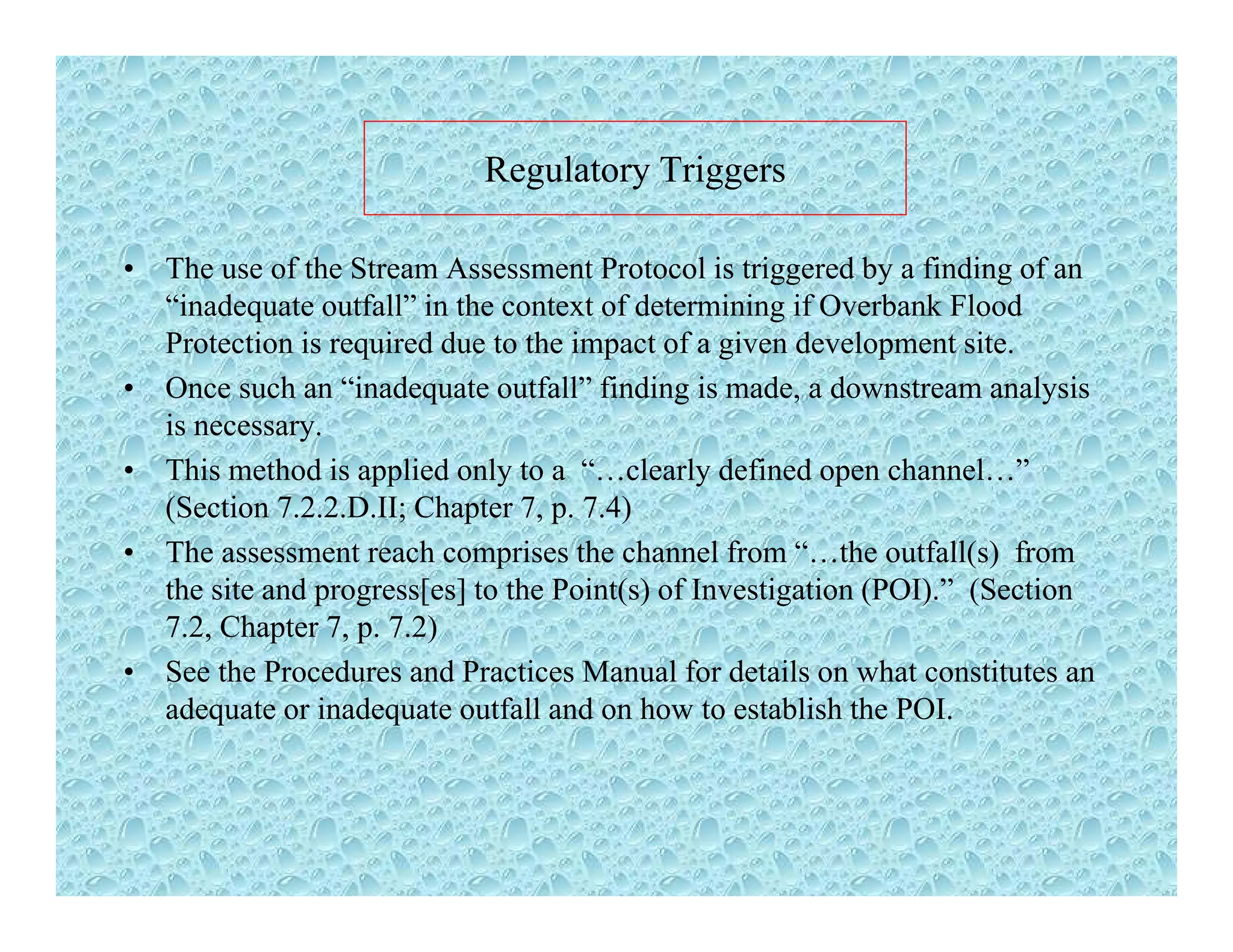 Regulatory TriggersRegulatory Triggers
• The use of the Stream Assessment Protocol is triggered by a finding of an
“i d f ll” i h f d i i if O b k Fl d“inadequate outfall” in the context of determining if Overbank Flood
Protection is required due to the impact of a given development site.
• Once such an “inadequate outfall” finding is made, a downstream analysis
iis necessary.
• This method is applied only to a “…clearly defined open channel…”
(Section 7.2.2.D.II; Chapter 7, p. 7.4)
• The assessment reach comprises the channel from “…the outfall(s) from
the site and progress[es] to the Point(s) of Investigation (POI).” (Section
7.2, Chapter 7, p. 7.2)
• See the Procedures and Practices Manual for details on what constitutes an
adequate or inadequate outfall and on how to establish the POI.
 