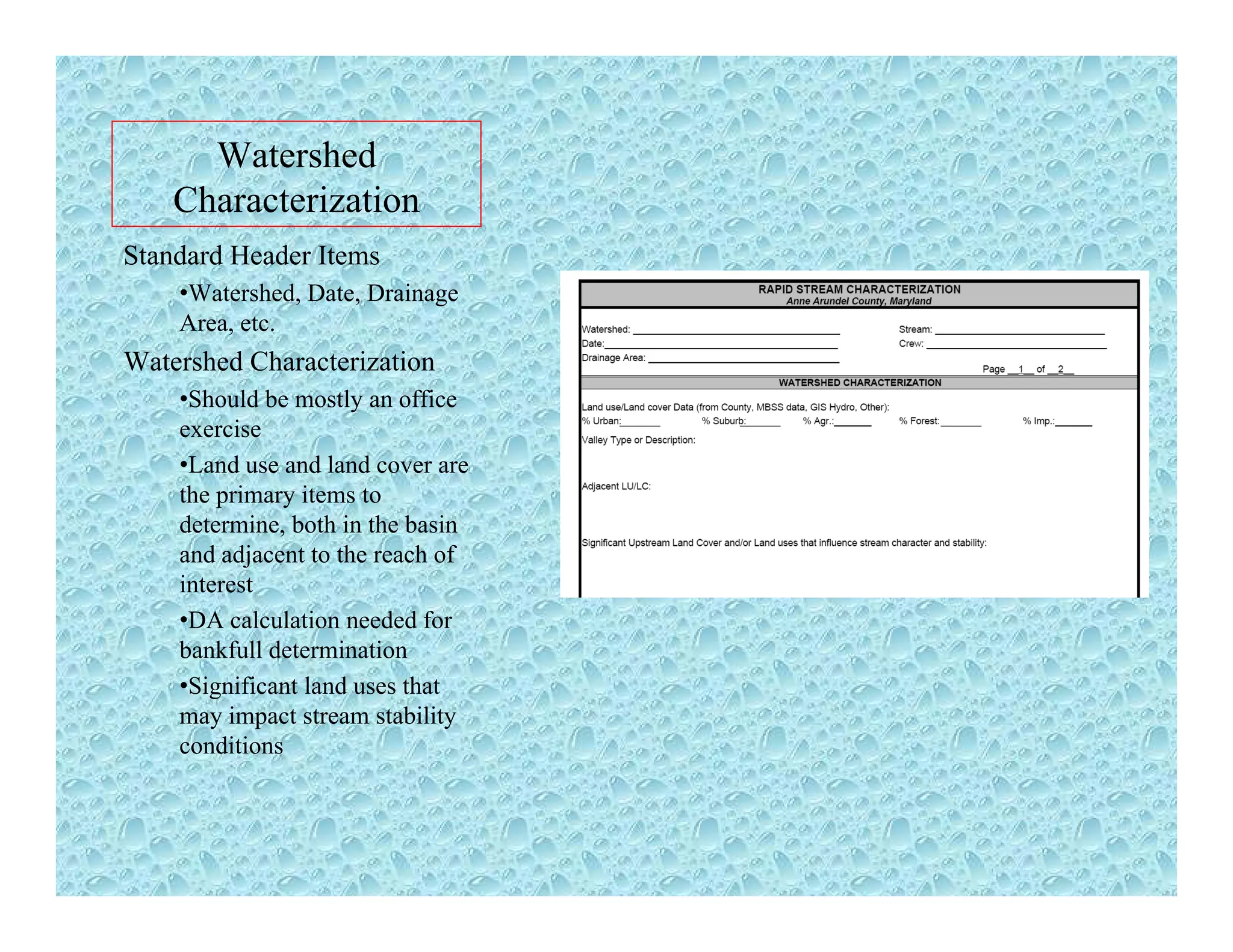 Watershed
Characterization
Standard Header Items
•Watershed Date DrainageWatershed, Date, Drainage
Area, etc.
Watershed Characterization
•Should be mostly an office
exercise
•Land use and land cover are
the primary items to
determine, both in the basin,
and adjacent to the reach of
interest
•DA calculation needed for
bankfull determinationbankfull determination
•Significant land uses that
may impact stream stability
conditions
 