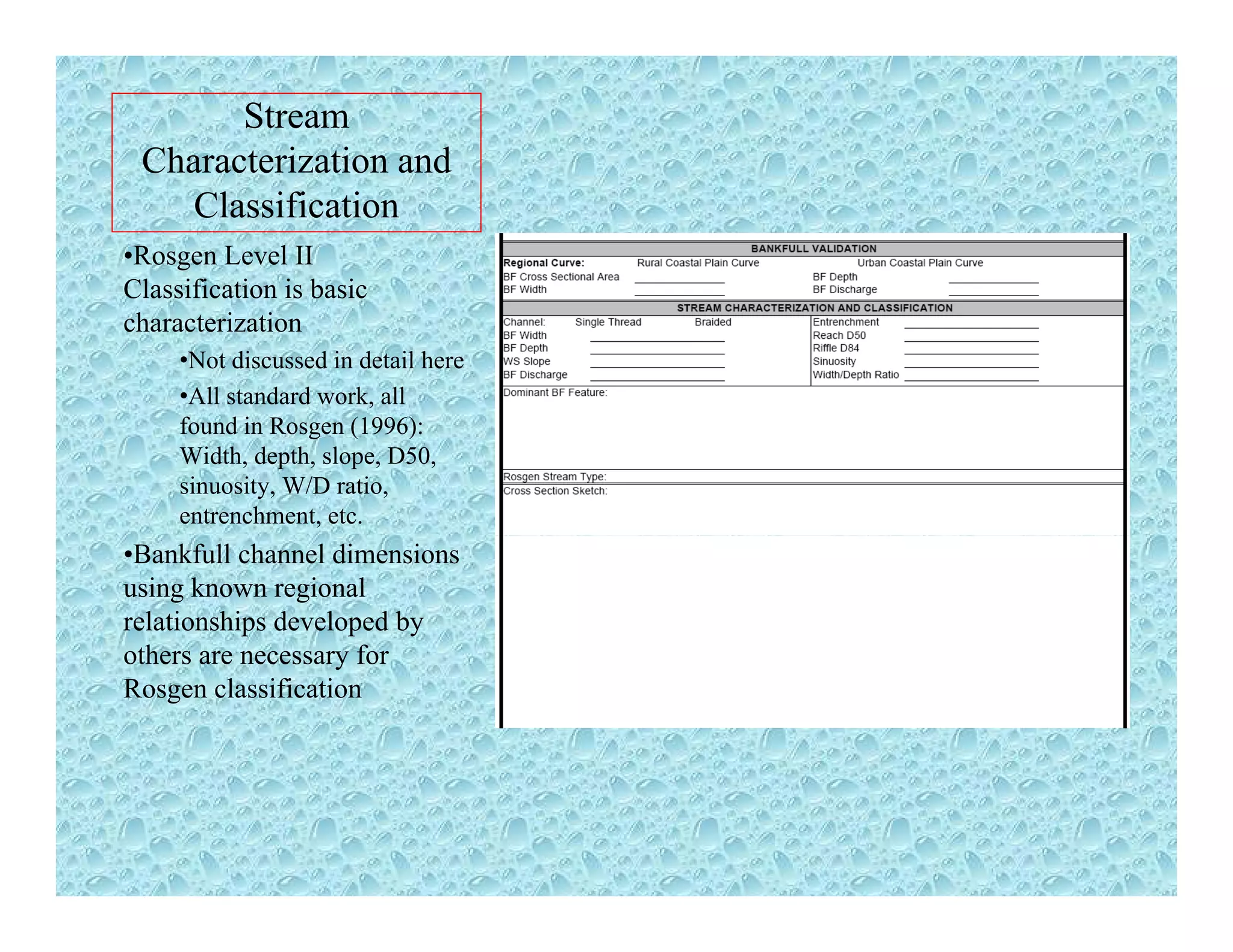 Stream
Characterization and
Classification
•Rosgen Level II
Classification is basicClassification is basic
characterization
•Not discussed in detail here
•All standard work, all
found in Rosgen (1996):
Width, depth, slope, D50,
sinuosity, W/D ratio,
entrenchment, etc.
•Bankfull channel dimensions
using known regional
relationships developed by
others are necessary forothers are necessary for
Rosgen classification
 