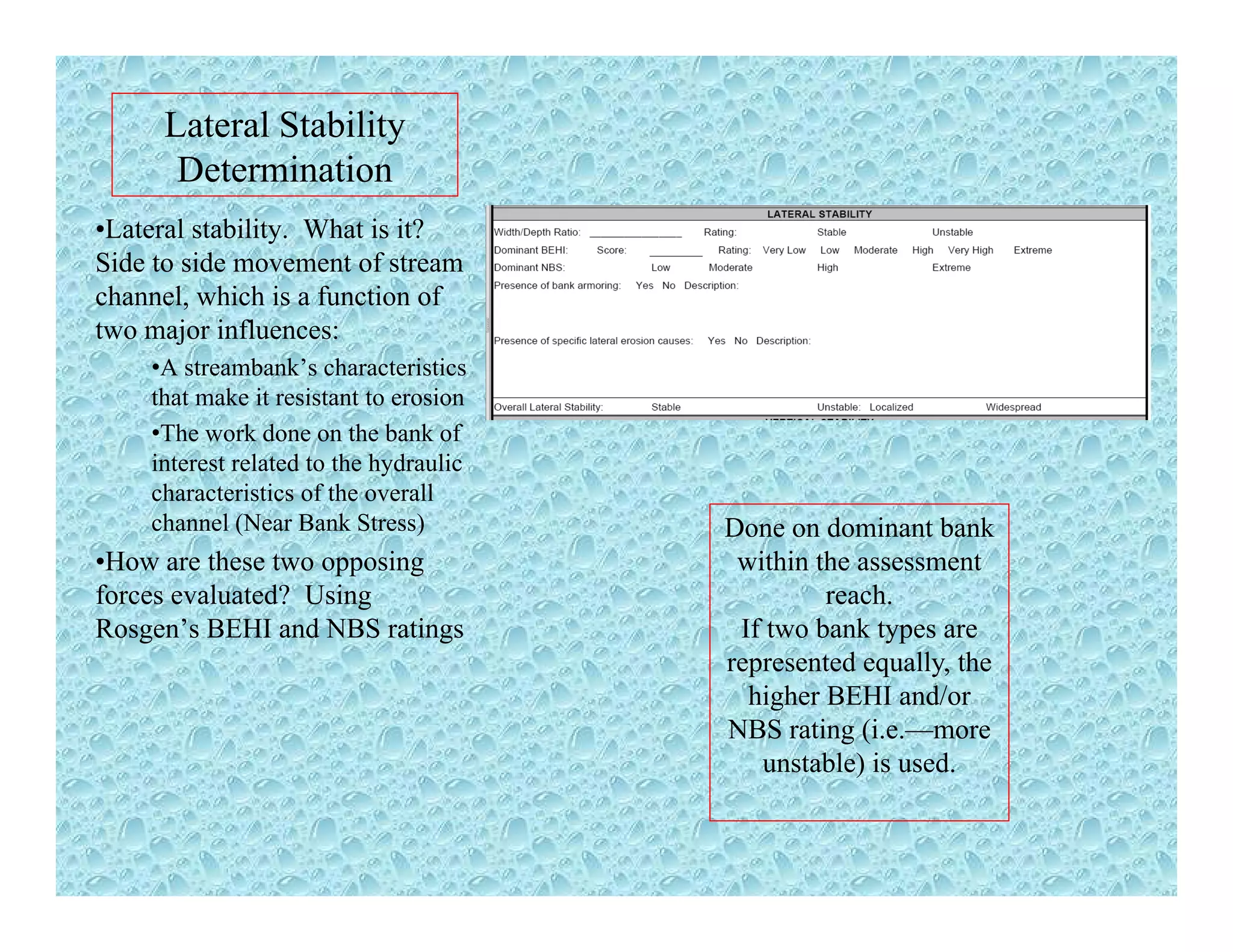 Lateral Stability
DeterminationDetermination
•Lateral stability. What is it?
Side to side movement of stream
channel which is a function ofchannel, which is a function of
two major influences:
•A streambank’s characteristics
that make it resistant to erosion
•The work done on the bank of
interest related to the hydraulic
characteristics of the overall
channel (Near Bank Stress) Done on dominant bank( )
•How are these two opposing
forces evaluated? Using
Rosgen’s BEHI and NBS ratings
Done on dominant bank
within the assessment
reach.
If two bank types are
t d ll threpresented equally, the
higher BEHI and/or
NBS rating (i.e.—more
unstable) is used.)
 