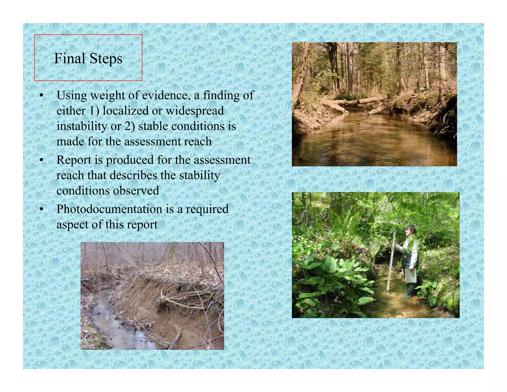 Final Steps
• Using weight of evidence, a finding of
either 1) localized or widespread
i bili 2) bl di i iinstability or 2) stable conditions is
made for the assessment reach
• Report is produced for the assessment
h h d ib h bilireach that describes the stability
conditions observed
• Photodocumentation is a required
f hiaspect of this report
 