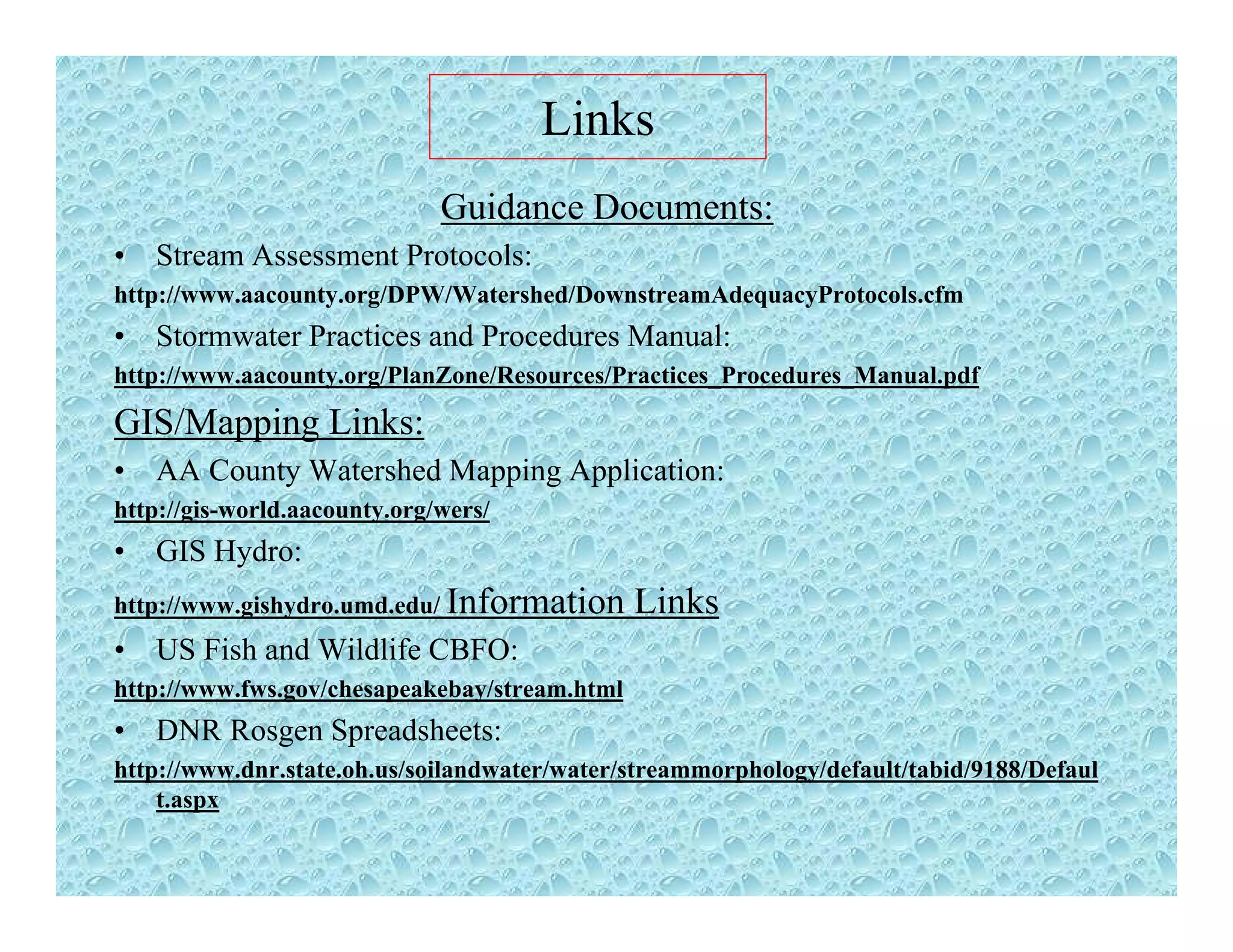 Links
Guidance Documents:
• Stream Assessment Protocols:
http://www aacounty org/DPW/Watershed/DownstreamAdequacyProtocols cfmhttp://www.aacounty.org/DPW/Watershed/DownstreamAdequacyProtocols.cfm
• Stormwater Practices and Procedures Manual:
http://www.aacounty.org/PlanZone/Resources/Practices_Procedures_Manual.pdf
GIS/M i Li kGIS/Mapping Links:
• AA County Watershed Mapping Application:
http://gis-world.aacounty.org/wers/
• GIS Hydro:
http://www.gishydro.umd.edu/ Information Links
• US Fish and Wildlife CBFO:US Fish and Wildlife CBFO:
http://www.fws.gov/chesapeakebay/stream.html
• DNR Rosgen Spreadsheets:
http://www.dnr.state.oh.us/soilandwater/water/streammorphology/default/tabid/9188/Defaulhttp://www.dnr.state.oh.us/soilandwater/water/streammorphology/default/tabid/9188/Defaul
t.aspx
 