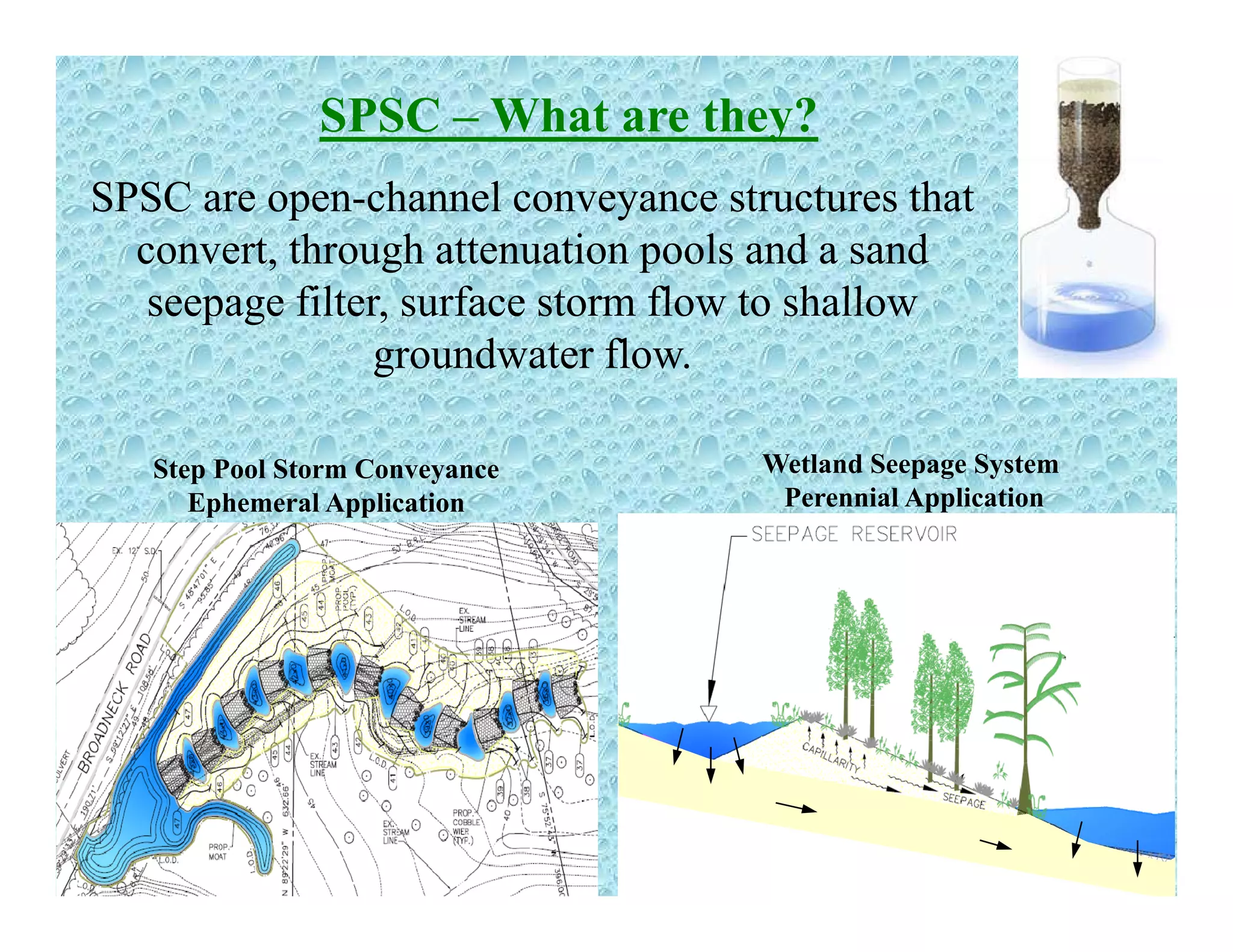 SPSC – What are they?
SPSC are open-channel conveyance structures that
convert, through attenuation pools and a sand
seepage filter s rface storm flo to shalloseepage filter, surface storm flow to shallow
groundwater flow.
Wetland Seepage System
Perennial Application
Step Pool Storm Conveyance
Ephemeral Application
 