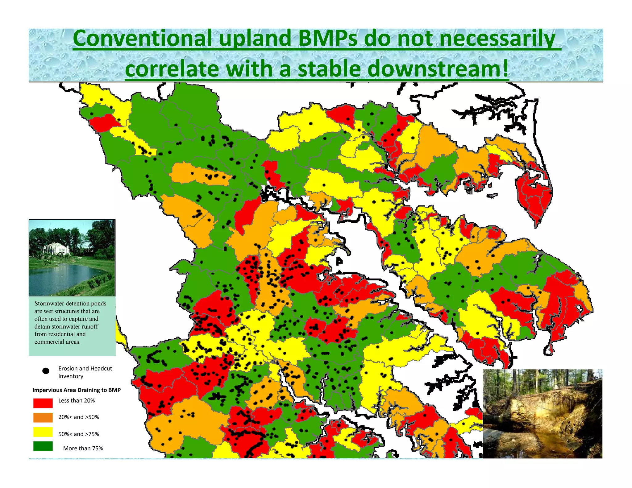 Conventional upland BMPs do not necessarily 
correlate with a stable downstream!
Stormwater detention ponds
are wet structures that are
often used to capture and
detain stormwater runoff
from residential and
Erosion and Headcut 
Inventory
o es de t a a d
commercial areas.
Impervious Area Draining to BMP
Less than 20%
20%< and >50%
More than 75%
50%< and >75%
 