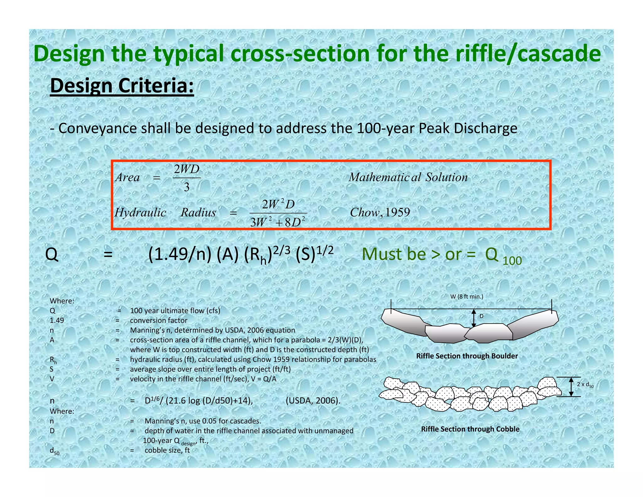 Design the typical cross‐section for the riffle/cascade
Design Criteria:Design Criteria:
‐ Conveyance shall be designed to address the 100‐year Peak Discharge
1959,
2
3
2
22
2
Chow
DW
RadiusHydraulic
SolutionalMathematic
WD
Area
=
=
,
83 22
DW
y
+
Q =        (1.49/n) (A) (Rh)2/3 (S)1/2 Must be > or =  Q 100
W (8 ft min.)
D
Where:
Q        = 100 year ultimate flow (cfs)
1.49 = conversion factor
n = Manning’s n, determined by USDA, 2006 equation
A = cross‐section area of a riffle channel, which for a parabola = 2/3(W)(D),
Riffle Section through Boulder
2 x d50
n = D1/6/ (21.6 log (D/d50)+14),  (USDA, 2006).
A cross section area of a riffle channel, which for a parabola   2/3(W)(D), 
where W is top constructed width (ft) and D is the constructed depth (ft)
Rh = hydraulic radius (ft), calculated using Chow 1959 relationship for parabolas
S = average slope over entire length of project (ft/ft)
V =  velocity in the riffle channel (ft/sec), V = Q/A
Riffle Section through Cobble
( g ( ) ) ( )
Where:
n = Manning’s n, use 0.05 for cascades.
D = depth of water in the riffle channel associated with unmanaged 
100‐year Q design, ft., 
d50 = cobble size, ft 
 