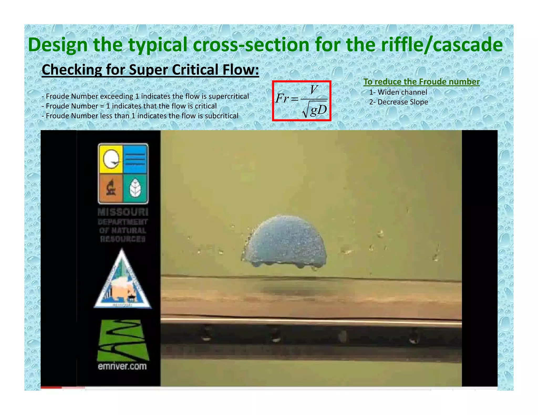 Design the typical cross‐section for the riffle/cascade
Checking for Super Critical Flow:g p
gD
V
Fr =‐ Froude Number exceeding 1 indicates the flow is supercritical
‐ Froude Number = 1 indicates that the flow is critical
‐ Froude Number less than 1 indicates the flow is subcritical
To reduce the Froude number
1‐ Widen channel
2‐ Decrease Slope
 