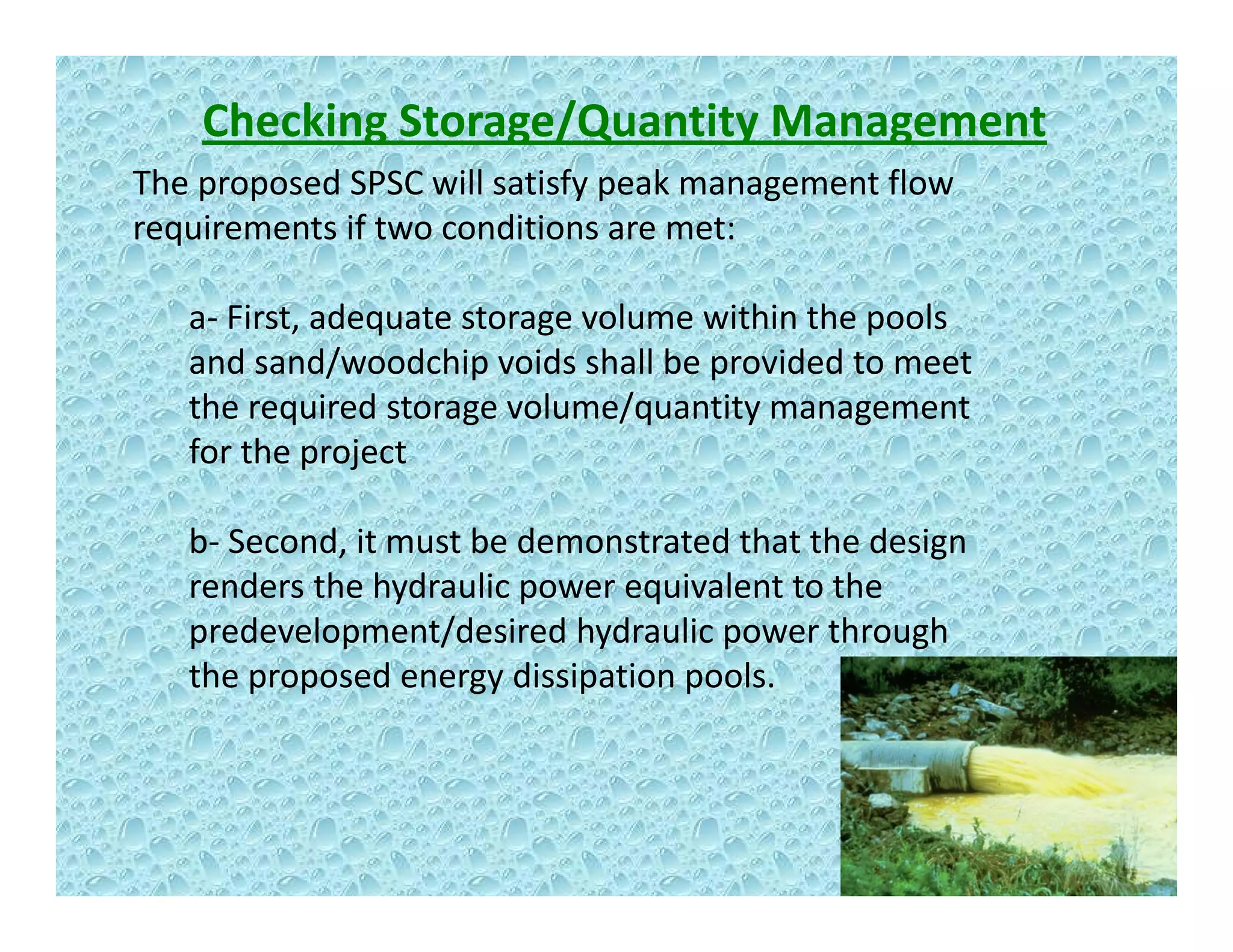 Checking Storage/Quantity Management
Th d SPSC ill ti f k t flThe proposed SPSC will satisfy peak management flow 
requirements if two conditions are met:
a‐ First, adequate storage volume within the pools 
and sand/woodchip voids shall be provided to meet 
the required storage volume/quantity managementthe required storage volume/quantity management 
for the project 
b Second it must be demonstrated that the designb‐ Second, it must be demonstrated that the design 
renders the hydraulic power equivalent to the 
predevelopment/desired hydraulic power through 
the proposed energy dissipation pools.
 