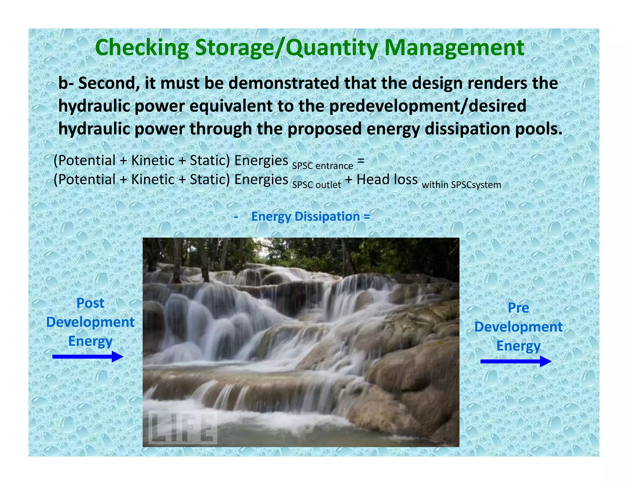 Checking Storage/Quantity Management
b‐ Second, it must be demonstrated that the design renders the , g
hydraulic power equivalent to the predevelopment/desired 
hydraulic power through the proposed energy dissipation pools.
E Di i i
(Potential + Kinetic + Static) Energies SPSC entrance = 
(Potential + Kinetic + Static) Energies SPSC outlet + Head loss within SPSCsystem
‐ Energy Dissipation =
Post 
Development 
Pre
Development 
Energy
p
Energy
 