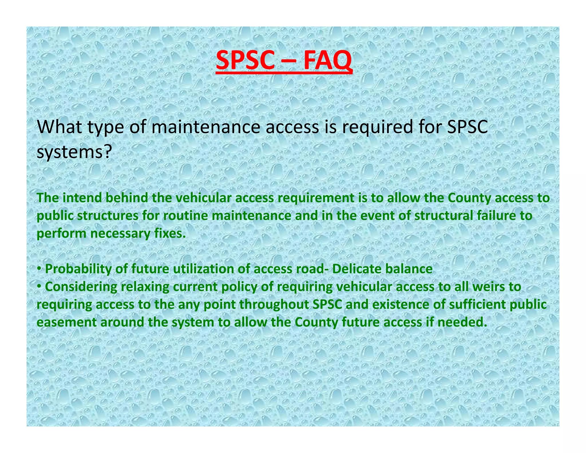 SPSC – FAQ
What type of maintenance access is required for SPSC 
systems?
The intend behind the vehicular access requirement is to allow the County access toThe intend behind the vehicular access requirement is to allow the County access to 
public structures for routine maintenance and in the event of structural failure to 
perform necessary fixes.   
• Probability of future utilization of access road‐ Delicate balance
• Considering relaxing current policy of requiring vehicular access to all weirs to 
requiring access to the any point throughout SPSC and existence of sufficient public 
easement around the system to allow the County future access if needed.
 