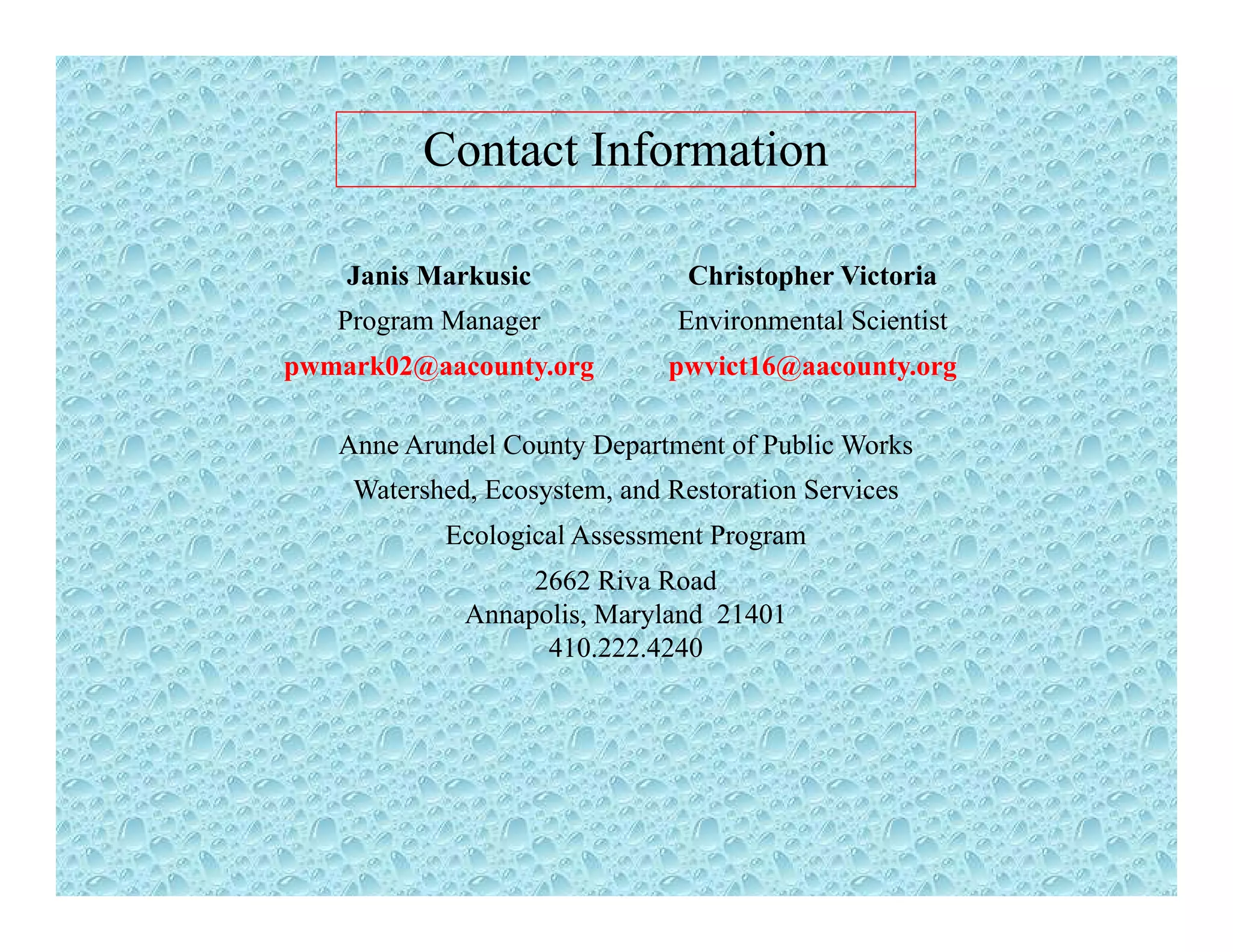 Contact Information
Janis Markusic Christopher Victoria
Program Manager Environmental Scientist
pwmark02@aacounty.org pwvict16@aacounty.org
Anne Arundel County Department of Public Works
Watershed, Ecosystem, and Restoration Services
Ecological Assessment ProgramEcological Assessment Program
2662 Riva Road
Annapolis, Maryland 21401
410.222.4240410.222.4240
 