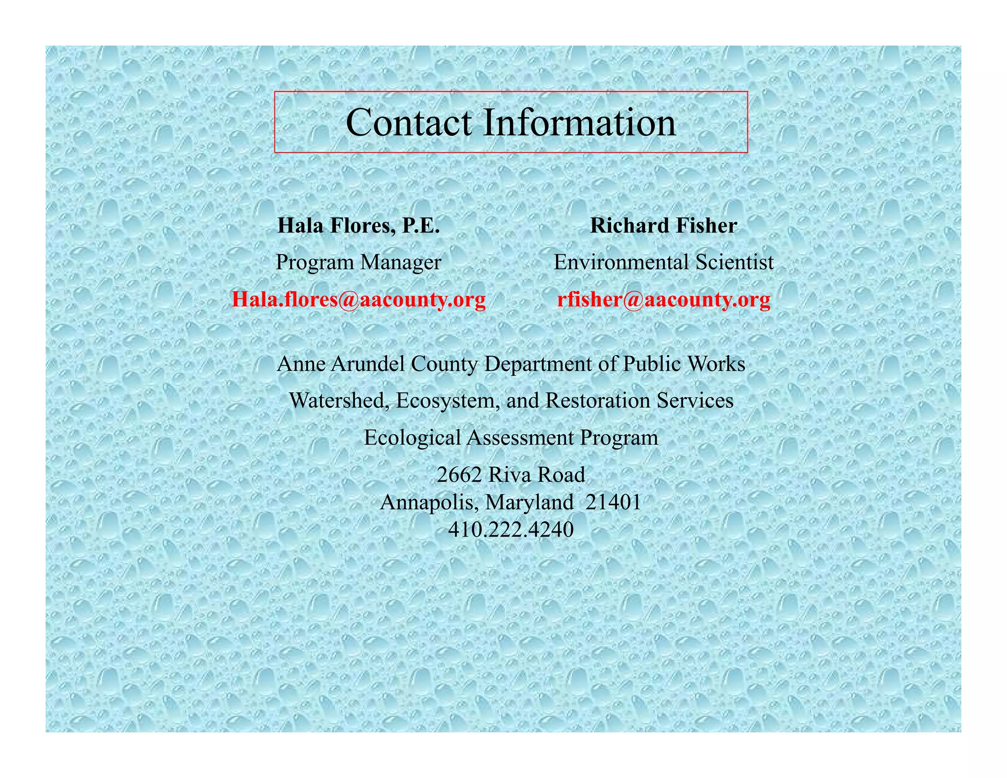 Contact Information
Hala Flores, P.E. Richard Fisher
Program Manager Environmental Scientist
Hala.flores@aacounty.org rfisher@aacounty.org
Anne Arundel County Department of Public Works
Watershed, Ecosystem, and Restoration Services
Ecological Assessment ProgramEcological Assessment Program
2662 Riva Road
Annapolis, Maryland 21401
410.222.4240410.222.4240
 