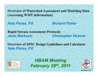 Overview of Watershed Assessment and Modeling Data
(A i WMT i f ti )(Accessing WMT information)
Hala Flores PE Richard FisherHala Flores, P.E Richard Fisher
Rapid Stream Assessment Protocolsp
Janis Markusic Christopher Victoria
Overview of SPSC Design Guidelines and Calculator
Hala Flores, P.E
HBAM Meetingeet g
February 28th, 2011
Ron Bowen, P.E.
 