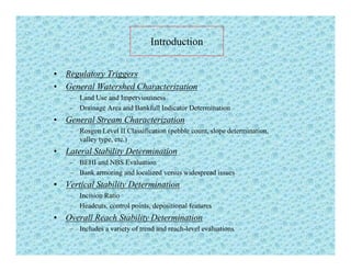 Introduction
• Regulatory Triggers
G l W h d Ch i i• General Watershed Characterization
– Land Use and Imperviousness
– Drainage Area and Bankfull Indicator Determination
G l St Ch t i ti• General Stream Characterization
– Rosgen Level II Classification (pebble count, slope determination,
valley type, etc.)
• Lateral Stability DeterminationLateral Stability Determination
– BEHI and NBS Evaluation
– Bank armoring and localized versus widespread issues
• Vertical Stability DeterminationVertical Stability Determination
– Incision Ratio
– Headcuts, control points, depositional features
• Overall Reach Stability Determinationy
– Includes a variety of trend and reach-level evaluations
 