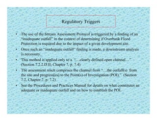 Regulatory TriggersRegulatory Triggers
• The use of the Stream Assessment Protocol is triggered by a finding of an
“i d f ll” i h f d i i if O b k Fl d“inadequate outfall” in the context of determining if Overbank Flood
Protection is required due to the impact of a given development site.
• Once such an “inadequate outfall” finding is made, a downstream analysis
iis necessary.
• This method is applied only to a “…clearly defined open channel…”
(Section 7.2.2.D.II; Chapter 7, p. 7.4)
• The assessment reach comprises the channel from “…the outfall(s) from
the site and progress[es] to the Point(s) of Investigation (POI).” (Section
7.2, Chapter 7, p. 7.2)
• See the Procedures and Practices Manual for details on what constitutes an
adequate or inadequate outfall and on how to establish the POI.
 