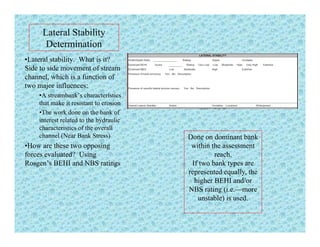 Lateral Stability
DeterminationDetermination
•Lateral stability. What is it?
Side to side movement of stream
channel which is a function ofchannel, which is a function of
two major influences:
•A streambank’s characteristics
that make it resistant to erosion
•The work done on the bank of
interest related to the hydraulic
characteristics of the overall
channel (Near Bank Stress) Done on dominant bank( )
•How are these two opposing
forces evaluated? Using
Rosgen’s BEHI and NBS ratings
Done on dominant bank
within the assessment
reach.
If two bank types are
t d ll threpresented equally, the
higher BEHI and/or
NBS rating (i.e.—more
unstable) is used.)
 