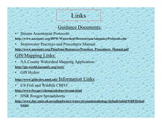 Links
Guidance Documents:
• Stream Assessment Protocols:
http://www aacounty org/DPW/Watershed/DownstreamAdequacyProtocols cfmhttp://www.aacounty.org/DPW/Watershed/DownstreamAdequacyProtocols.cfm
• Stormwater Practices and Procedures Manual:
http://www.aacounty.org/PlanZone/Resources/Practices_Procedures_Manual.pdf
GIS/M i Li kGIS/Mapping Links:
• AA County Watershed Mapping Application:
http://gis-world.aacounty.org/wers/
• GIS Hydro:
http://www.gishydro.umd.edu/ Information Links
• US Fish and Wildlife CBFO:US Fish and Wildlife CBFO:
http://www.fws.gov/chesapeakebay/stream.html
• DNR Rosgen Spreadsheets:
http://www.dnr.state.oh.us/soilandwater/water/streammorphology/default/tabid/9188/Defaulhttp://www.dnr.state.oh.us/soilandwater/water/streammorphology/default/tabid/9188/Defaul
t.aspx
 
