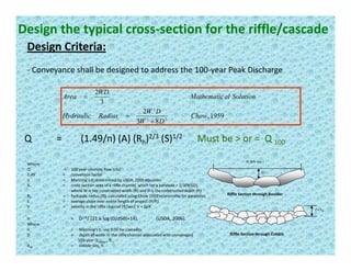Design the typical cross‐section for the riffle/cascade
Design Criteria:Design Criteria:
‐ Conveyance shall be designed to address the 100‐year Peak Discharge
1959,
2
3
2
22
2
Chow
DW
RadiusHydraulic
SolutionalMathematic
WD
Area
=
=
,
83 22
DW
y
+
Q =        (1.49/n) (A) (Rh)2/3 (S)1/2 Must be > or =  Q 100
W (8 ft min.)
D
Where:
Q        = 100 year ultimate flow (cfs)
1.49 = conversion factor
n = Manning’s n, determined by USDA, 2006 equation
A = cross‐section area of a riffle channel, which for a parabola = 2/3(W)(D),
Riffle Section through Boulder
2 x d50
n = D1/6/ (21.6 log (D/d50)+14),  (USDA, 2006).
A cross section area of a riffle channel, which for a parabola   2/3(W)(D), 
where W is top constructed width (ft) and D is the constructed depth (ft)
Rh = hydraulic radius (ft), calculated using Chow 1959 relationship for parabolas
S = average slope over entire length of project (ft/ft)
V =  velocity in the riffle channel (ft/sec), V = Q/A
Riffle Section through Cobble
( g ( ) ) ( )
Where:
n = Manning’s n, use 0.05 for cascades.
D = depth of water in the riffle channel associated with unmanaged 
100‐year Q design, ft., 
d50 = cobble size, ft 
 