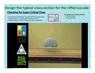 Design the typical cross‐section for the riffle/cascade
Checking for Super Critical Flow:g p
gD
V
Fr =‐ Froude Number exceeding 1 indicates the flow is supercritical
‐ Froude Number = 1 indicates that the flow is critical
‐ Froude Number less than 1 indicates the flow is subcritical
To reduce the Froude number
1‐ Widen channel
2‐ Decrease Slope
 