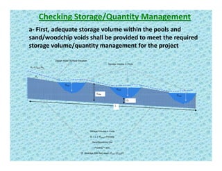Checking Storage/Quantity Management
a‐ First, adequate storage volume within the pools and , q g p
sand/woodchip voids shall be provided to meet the required 
storage volume/quantity management for the project 
Vin = Qpost /Ain
Storage Volume in Pools
Design Water Surface Elevation
Din
Dout2
Dout3
Dout1
Driffle
L
out3
Df
Storage Volume in Voids
Df x L x Wsand x Porosity
Sand/Woodchip mix
Porosity = 30%
Df (Average filter bed area= (Driifle +Dpool)/2
 